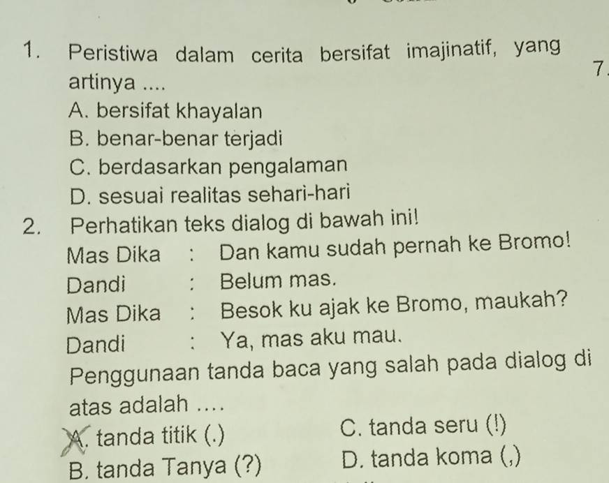 Peristiwa dalam cerita bersifat imajinatif, yang
7.
artinya ....
A. bersifat khayalan
B. benar-benar terjadi
C. berdasarkan pengalaman
D. sesuai realitas sehari-hari
2. Perhatikan teks dialog di bawah ini!
Mas Dika ： Dan kamu sudah pernah ke Bromo!
Dandi : Belum mas.
Mas Dika : Besok ku ajak ke Bromo, maukah?
Dandi : Ya, mas aku mau.
Penggunaan tanda baca yang salah pada dialog di
atas adalah ....
A. tanda titik (.) C. tanda seru (!)
B. tanda Tanya (?) D. tanda koma (,)