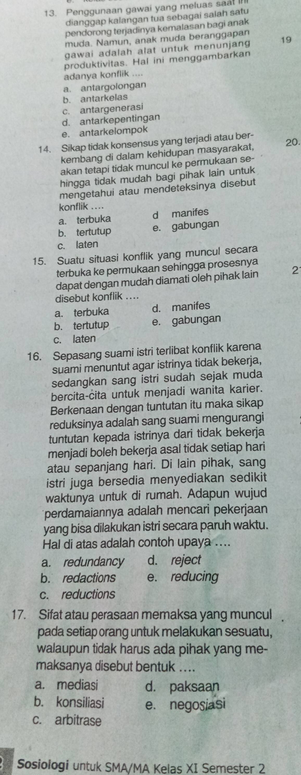 Penggunaan gawai yang meluas saat I
dianggap kalangan tua sebagai salah satu
pendorong terjadinya kemalasan bagi anak
muda. Namun, anak muda beranggapan
gawai adalah alat untuk menunjang 19
produktivitas. Hal ini menggambarkan
adanya konflik ....
a. antargolongan
b. antarkelas
c. antargenerasi
d. antarkepentingan
e. antarkelompok
14. Sikap tidak konsensus yang terjadi atau ber- 20.
kembang di dalam kehidupan masyarakat,
akan tetapi tidak muncul ke permukaan se-
hingga tidak mudah bagi pihak lain untuk
mengetahui atau mendeteksinya disebut
konflik …
a. terbuka d manifes
b. tertutup e. gabungan
c. laten
15. Suatu situasi konflik yang muncul secara
terbuka ke permukaan sehingga prosesnya
dapat dengan mudah diamati oleh pihak lain 2
disebut konflik_
a. terbuka d. manifes
b. tertutup e. gabungan
c. laten
16. Sepasang suami istri terlibat konflik karena
suami menuntut agar istrinya tidak bekerja,
sedangkan sang istri sudah sejak muda
bercita-cita untuk menjadi wanita karier.
Berkenaan dengan tuntutan itu maka sikap
reduksinya adalah sang suami mengurangi
tuntutan kepada istrinya dari tidak bekerja
menjadi boleh bekerja asal tidak setiap hari
atau sepanjang hari. Di lain pihak, sang
istri juga bersedia menyediakan sedikit
waktunya untuk di rumah. Adapun wujud
perdamaiannya adalah mencari pekerjaan
yang bisa dilakukan istri secara paruh waktu.
Hal di atas adalah contoh upaya ....
a. redundancy d. reject
b. redactions e. reducing
c. reductions
17. Sifat atau perasaan memaksa yang muncul
pada setiap orang untuk melakukan sesuatu,
walaupun tidak harus ada pihak yang me-
maksanya disebut bentuk ....
a. mediasi d. paksaan
b. konsiliasi e. negosiasi
c. arbitrase
Sosiologi untuk SMA/MA Kelas XI Semester 2