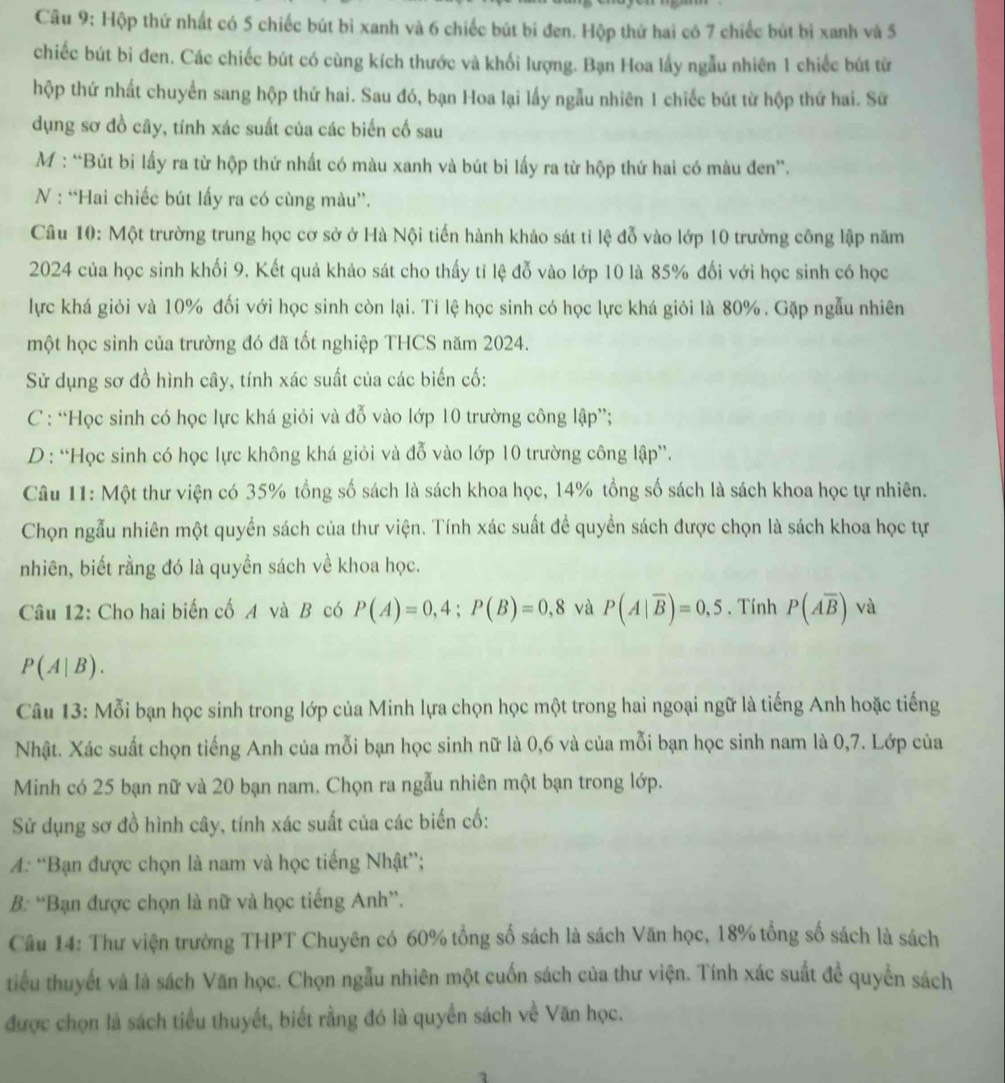 Hộp thứ nhất có 5 chiếc bút bi xanh và 6 chiếc bút bi đen. Hộp thử hai có 7 chiếc bút bi xanh và 5
chiếc bút bi đen. Các chiếc bút có cùng kích thước và khối lượng. Bạn Hoa lấy ngẫu nhiên 1 chiếc bút từ
hộp thứ nhất chuyển sang hộp thứ hai. Sau đó, bạn Hoa lại lấy ngẫu nhiên 1 chiếc bút từ hộp thứ hai. Sữ
dụng sơ đồ cây, tính xác suất của các biến cố sau
M : “Bút bi lấy ra từ hộp thứ nhất có màu xanh và bút bi lấy ra từ hộp thứ hai có màu đen”.
N : “Hai chiếc bút lấy ra có cùng màu”.
Câu 10: Một trường trung học cơ sở ở Hà Nội tiến hành khảo sát tỉ lệ đỗ vào lớp 10 trường công lập năm
2024 của học sinh khối 9. Kết quả khảo sát cho thấy tỉ lệ đỗ vào lớp 10 là 85% đối với học sinh có học
lực khá giỏi và 10% đối với học sinh còn lại. Tỉ lệ học sinh có học lực khá giỏi là 80% . Gặp ngẫu nhiên
một học sinh của trường đó đã tốt nghiệp THCS năm 2024.
Sử dụng sơ đồ hình cây, tính xác suất của các biến cố:
C : “Học sinh có học lực khá giỏi và đỗ vào lớp 10 trường công lập”;
D : “Học sinh có học lực không khá giỏi và đỗ vào lớp 10 trường công lập”.
Câu 11: Một thư viện có 35% tổng số sách là sách khoa học, 14% tổng số sách là sách khoa học tự nhiên.
Chọn ngẫu nhiên một quyền sách của thư viện. Tính xác suất để quyền sách được chọn là sách khoa học tự
nhiên, biết rằng đó là quyền sách về khoa học.
Câu 12: Cho hai biến cố A và B có P(A)=0,4;P(B)=0,8 và P(A|overline B)=0,5. Tính P(Aoverline B) và
P(A|B).
Câu 13: Mỗi bạn học sinh trong lớp của Minh lựa chọn học một trong hai ngoại ngữ là tiếng Anh hoặc tiếng
Nhật. Xác suất chọn tiếng Anh của mỗi bạn học sinh nữ là 0,6 và của mỗi bạn học sinh nam là 0,7. Lớp của
Minh có 25 bạn nữ và 20 bạn nam. Chọn ra ngẫu nhiên một bạn trong lớp.
Sử dụng sơ đồ hình cây, tính xác suất của các biển cố:
A: “Bạn được chọn là nam và học tiếng Nhật”;
B: “Bạn được chọn là nữ và học tiếng Anh”.
Câu 14: Thư viện trường THPT Chuyên có 60% tổng số sách là sách Văn học, 18% tổng số sách là sách
tiểu thuyết và là sách Văn học. Chọn ngẫu nhiên một cuốn sách của thư viện. Tính xác suất đề quyền sách
được chọn là sách tiểu thuyết, biết rằng đó là quyền sách về Văn học.