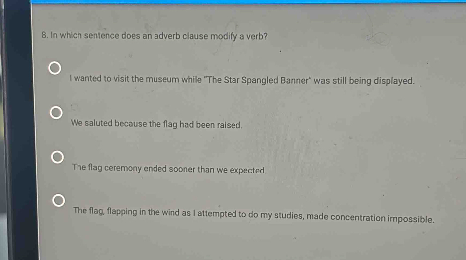 In which sentence does an adverb clause modify a verb?
I wanted to visit the museum while “The Star Spangled Banner” was still being displayed.
We saluted because the flag had been raised.
The flag ceremony ended sooner than we expected.
The flag, flapping in the wind as I attempted to do my studies, made concentration impossible.