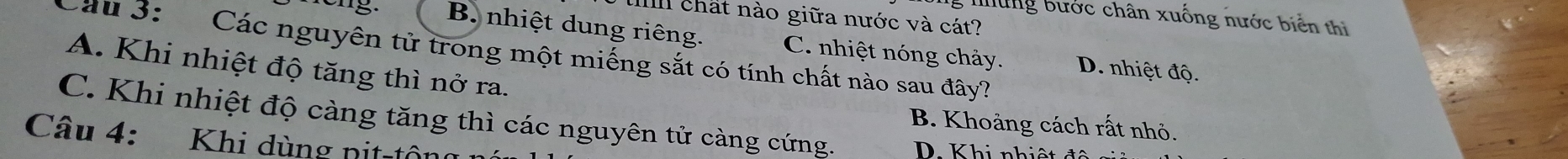 Tg những bước chân xuống nước biển thì
u chất nào giữa nước và cát?
B. nhiệt dung riêng.
Cầu 3: Các nguyên tử trong một miếng sắt có tính chất nào sau đây? C. nhiệt nóng chảy. D. nhiệt độ.
A. Khi nhiệt độ tăng thì nở ra.
C. Khi nhiệt độ càng tăng thì các nguyên tử càng cứng. D. Khi nhiệt độ
B. Khoảng cách rất nhỏ.
Câu 4: Khi dùng nit-tộng