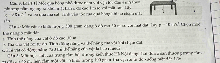 [KTTT] Một quả bóng nhỏ được ném với vận tốc đầu 4 m/s theo 
phương nằm ngang ra khỏi mặt bàn ở độ cao 1 mso với mặt sàn. Lấy
g=9,8m/s^2 và bỏ qua ma sát. Tính vận tốc của quả bóng khi nó chạm mặt 
sàn. 
Câu 4: Một vật có khối lượng 500 gram đang ở độ cao 30 m so với mặt đất. Lấy g=10m/s^2 Chọn mốc 
thế năng ở mặt đất. 
a. Tính thế năng của vật ở độ cao 30 m. 
b. Thả cho vật rơi tự do. Tính động năng và thế năng của vật khi chạm đất. 
c. Khi vật có động năng 75 J thì thế năng của vật là bao nhiêu? 
Câu 5: Một học sinh của trung tâm bôi dưỡng kiến thức Hà Nội đang chơi đùa ở sân thượng trung tâm 
có độ cao 45 m, liền cầm một vật có khối lượng 100 gram thả vật rơi tự do xuống mặt đất. Lấy