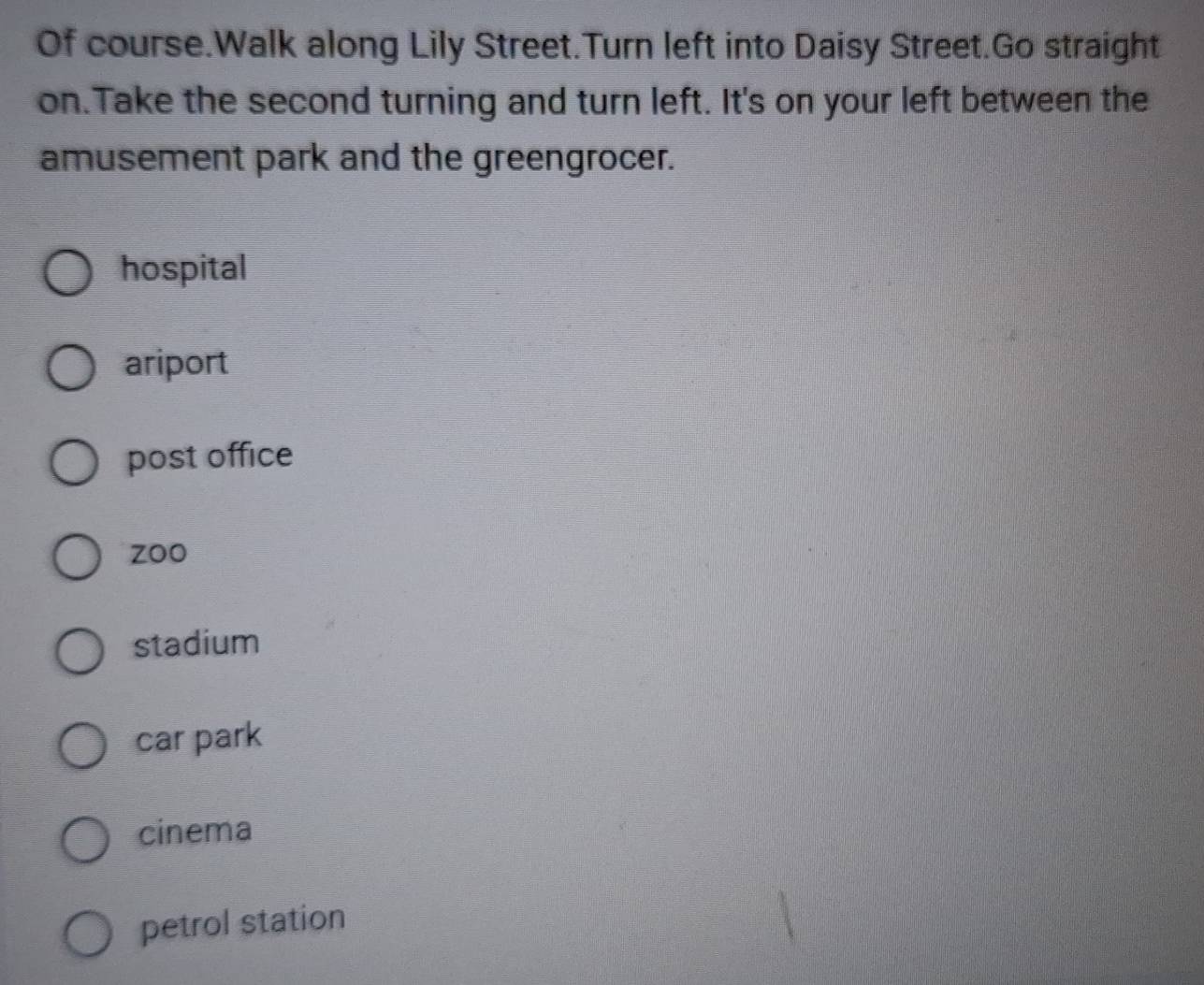 Of course.Walk along Lily Street.Turn left into Daisy Street.Go straight
on.Take the second turning and turn left. It's on your left between the
amusement park and the greengrocer.
hospital
ariport
post office
zoo
stadium
car park
cinema
petrol station