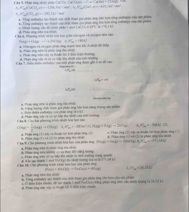 Phán ứng nhiệt phần CaCO_3:CaCO_3(s)to CaO(s)+CO_2(g). y_0
△ _jH_(rm)°(CaCO_3,s)=-1206.9kJ/mol; △ _fH_(2m)°(CaO,s)=-635.1kJ/mol;
△ _jH_(2m)°(CO_2,g)=-393.5kJ/mol
a. Tổng enthalpy tạo thành của chất tham gia phản ứng nhỏ hơn tổng enthalpy của sản phẩm.
b. Tổng enthalpy tạo thành của chất tham gia phản ứng lớn hơn tổng enthalpy của sản phẩm.
c. Nhiệt lượng cản để nhiệt phân 1 mol CaCO_3 25°C là 178,3 kJ.
đ, Phản ứng trên tỏa nhiệt.
Câu 6. Phương trình nhiệt hóa học giữa nitrogen và oxygen như sau:
N_2(g)+O_7(g)to 2NO(g)△ ,H_(2m)^+=180kJ
a. Nitrogen và oxygen phản ứmg mạnh hơn khi ở nhiệt độ thập.
b. Phản ứng trên là phản ứng thu nhiệt.
e. Phản ứng trên xây ra thuận lợi ở điều kiện thường.
đ. Phản ứng xây ra có sự hấp thụ nhiệt của môi trường.
Câu 7. Biên thiên enthalpy của một phản ứng được ghi ở sơ đồ sau:
Năng lượng (kJ) 。
△ _(sqrt(300)°=60) _
△ _(S_2)^d=-aW
△ Jf_m(sp)
Tiên trình phần ung
a. Phản ứng trên là phản ứng tôa nhiệt.
b. Năng lượng chất tham gia phản ứng lớn hơn năng lượng sản phẩm.
c. Biên thiên enthalpy của phản ứng là a kJ.
d. Phán ứng xảy ra cô sự hấp thụ nhiệt của môi trường.
Câu 8. Cho hai phương trình nhiệt hóa học sau:
CO(g)+ 1/2 O_2(g)to CO_2(g)△ ,H_(2m)°=-283kJ(l);H_2(g)+F_2(g)to 2HF(g) A, H_(2m)^u=-546kJ(2)
a. Phân ứng (1) xáy ra thuận lợi hơn phân ứng (2) e. Phân ứng (2) xây ra thuận lợi hơn phân ứng (1)
b, Phản ứng (1) và (2) là phản ứng thu nhiệt d. Phản ứng (1) và (2) là phản ứng tôa nhiệt
Câu 9. Cho phương trình nhiệt hóa học của phán ứng: 2H_2(g)+O_2(g)to 2H_2O(g)△ _2H_^circ =-571.68kJ
a. Phản ứng trên là phản ứng tóa nhiệt
b. Phán ứng trên không có sự thay đổi năng lượng
e. Phản ứng trên có sự hập thu nhiệt từ môi trường xung quanh
d. Khi tạo thành 1 mol H_2O(g) thì nhiệt lượng tóa ra là 571,68 kJ
Cầu 10, Cho phương trình nhiệt hóa học của phân ứng:
3Fe(s)+4H_2O(l)to Fe_3O_4(s)+4H_2(g) a, H_(2m)°=26,32kJ
a. Phân ứng trên thu nhiệt
b. Tổng enthalpy tạo thành của chất tham gia phản ứng lớn hơn của sản phẩm
e, Ở điều kiện chuẩn, đẻ tạo thành 1 mol Fe_3O_4(s) băng phản ứng trên cận nhiệt lượng là 26,32 kJ
đ. Phân ứng này xảy ra thuận lợi ở điều kiện chuân