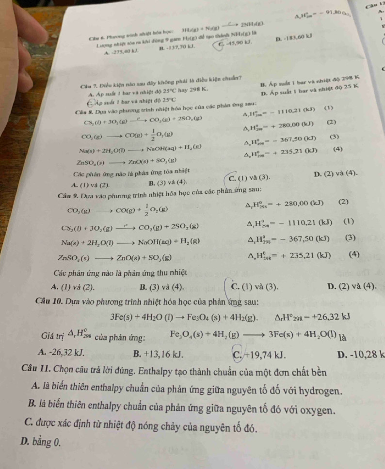 H_2m=-912=-91.80(k) A.

Câu 6. Phương trình nhiệt hóa học: 3H_2(g)+N_2(g)xrightarrow / 2NH(g)
Lượng nhiệt tòa ra khi đùng 9 gam Hạ(g) để tạo thành NHị(g) là
A. -275,40 kJ. B. -137,70 kJ. C. -45,90 kJ. D. -183,60 kJ
Câu 7. Điều kiện nào sau đây không phái là điều kiện chuẩn? (
A Áp suất 1 bar và nhiệt độ 25°C hay 298 K. B. Áp suất 1 bar và nhiệt độ 298 K
D. Áp suất 1 bar và nhiệt độ 25 K
C Áp suất 1 bar và nhiệt độ 25°C
Câu 8. Dựa vào phương trình nhiệt hóa học của các phản ứng sau: (1)
CS_2(l)+3O_2(g)to CO_2(g)+2SO_2(g) ^ H_(298)^0=-1110.21(kJ)
△, H_(298)°=+280,00(kJ) (2)
CO_2(g)to CO(g)+ 1/2 O_2(g)
△, H_(299)^0=-367,50(kJ) (3)
Na(s)+2H_2O(l)to NaOH(aq)+H_2(g) △. H_(298)^0=+235,21(kJ) (4)
ZnSO_4(s)to ZnO(s)+SO_3(g)
Các phản ứng nào là phân ứng tỏa nhiệt
A. (1 vd(2). B. (3) và (4). C. (1) và (3). D. (2)va(4).
Câu 9. Dựa vào phương trình nhiệt hóa học của các phản ứng sau:
CO_2(g)to CO(g)+ 1/2 O_2(g)
△ _rH_(298)^0=+280,00(kJ) (2)
CS_2(l)+3O_2(g)to CO_2(g)+2SO_2(g) △ _rH_(298)^0=-1110,21(kJ) (1)
Na(s)+2H_2O(l)to NaOH(aq)+H_2(g) △ _rH_(298)^0=-367,50(kJ) (3)
ZnSO_4(s)to ZnO(s)+SO_3(g)
△ _rH_(298)^0=+235,21(kJ) (4)
Các phản ứng nào là phản ứng thu nhiệt
A. (1) và (2). B. (3) và (4). C. (1)va(3). D. (2) va(4).
Câu 10. Dựa vào phương trình nhiệt hóa học của phản ứng sau:
3Fe(s)+4H_2O(l)to Fe_3O_4(s)+4H_2(g).△ _rH°_298=+26,32kJ
Giá trị △ _rH_(298)^0 của phản ứng: Fe_3O_4(s)+4H_2(g)to 3Fe(s)+4H_2O(l) là
A. -26,32 kJ. B. +13,16 kJ. C. +19,74 kJ. D. -10,28 k
Câu 11. Chọn câu trả lời đúng. Enthalpy tạo thành chuẩn của một đơn chất bền
A. là biến thiên enthalpy chuẩn của phản ứng giữa nguyên tố đố với hydrogen.
B. là biến thiên enthalpy chuẩn của phản ứng giữa nguyên tố đó với oxygen.
C. được xác định từ nhiệt độ nóng chảy của nguyên tố đó.
D. bằng 0.