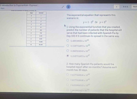 Introduction to Exponentials: Expressi
(
Daylor 9 of 11
The exponential equation that represents this
scenario is:
y=1· 3^x Or y=3^x
1. Using the exponential function that you created.
predict the number of patients that the hospital will
serve that had been infected with Spanish Flu by
Day 100 if it continues to spread in the same way.
5.409168234* 10^(43)
5.1537752073* 10^(48)
5.2867016212* 10^(47)
5.15.77752073* 10^(47)
2. How many Spanish Flu patients would the
hospital report after six months? Assume each
month has 30 days.
7.6177.14m* 10^(20)
7.6177.148016* 10^(23)
7.072100000* 10^(25)
[,001=1102* 10^(21)