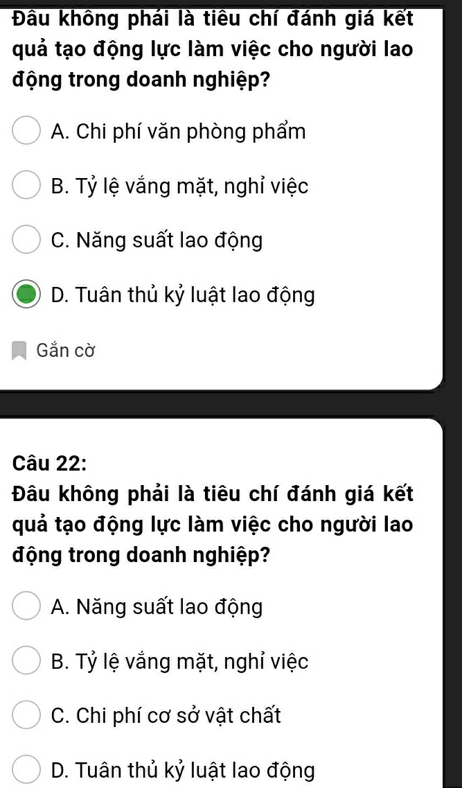 Đầu không phái là tiêu chí đánh giá kết
quả tạo động lực làm việc cho người lao
động trong doanh nghiệp?
A. Chi phí văn phòng phẩm
B. Tỷ lệ vắng mặt, nghỉ việc
C. Năng suất lao động
D. Tuân thủ kỷ luật lao động
Gắn cờ
Câu 22:
Đâu không phải là tiêu chí đánh giá kết
quả tạo động lực làm việc cho người lao
động trong doanh nghiệp?
A. Năng suất lao động
B. Tỷ lệ vắng mặt, nghỉ việc
C. Chi phí cơ sở vật chất
D. Tuân thủ kỷ luật lao động