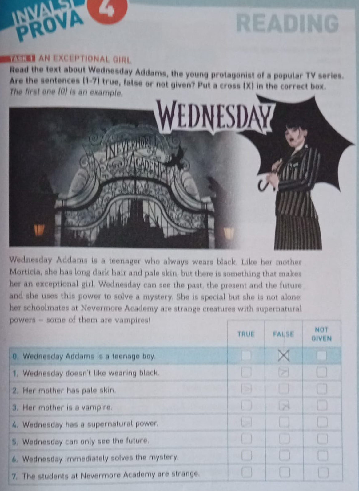 PROVA READING 
E】 AN EXcéptional GIRL 
Read the text about Wednesday Addams, the young protagonist of a popular TV series. 
Are the sentences (1-7) true, false or not given? Put a cross (X) in the correct box. 
The first one (0) is an e 
Wednesday Addams is a teenager who always wears black. Like her mother 
Morticia, she has long dark hair and pale skin, but there is something that makes 
her an exceptional girl. Wednesday can see the past, the present and the future 
and she uses this power to solve a mystery. She is special but she is not alone: 
her schoolmates at Nevermore Academy are strange creatures with supernatural