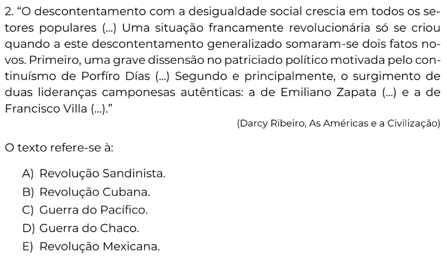 “O descontentamento com a desigualdade social crescia em todos os se-
tores populares (...) Uma situação francamente revolucionária só se criou
quando a este descontentamento generalizado somaram-se dois fatos no-
vos. Primeiro, uma grave dissensão no patriciado político motivada pelo con-
tinuísmo de Porfíro Días (...) Segundo e principalmente, o surgimento de
duas lideranças camponesas autênticas: a de Emiliano Zapata (...) e a de
Francisco Villa (...).”
(Darcy Ribeiro, As Américas e a Civilização)
O texto refere-se à:
A) Revolução Sandinista.
B) Revolução Cubana.
C) Guerra do Pacífico.
D) Guerra do Chaco.
E) Revolução Mexicana.