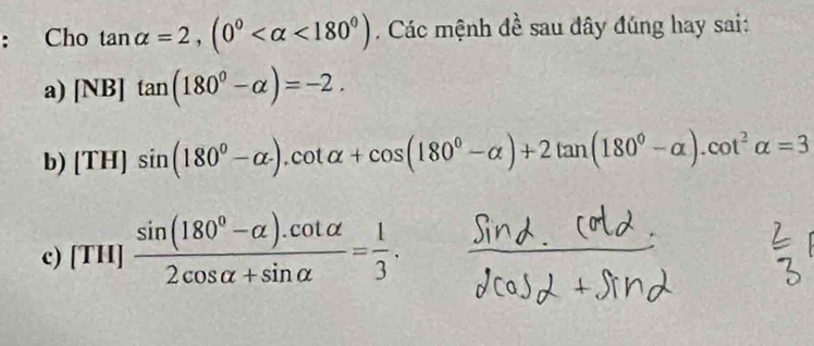 Cho tan alpha =2, (0° <180°) Các mệnh đề sau đây đúng hay sai:
a) [NB]tan (180^0-alpha )=-2.
b) (TH)sin (180^0-alpha ).cot alpha +cos (180^0-alpha )+2tan (180^0-alpha ).cot^2alpha =3
c) [TH] (sin (180^0-alpha ).cot alpha )/2cos alpha +sin alpha  = 1/3 .