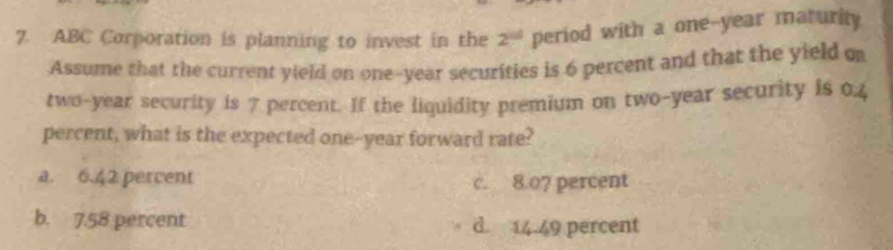 ABC Corporation is planning to invest in the 2^(nd) period with a one-year maturity
Assume that the current yield on one-year securities is 6 percent and that the yield o
two-year security is 7 percent. If the liquidity premium on two-year security is 0.4
percent, what is the expected one-year forward rate?
a. 6.42 percent c. 8.0? percent
b. 7.58 percent d. 14.49 percent