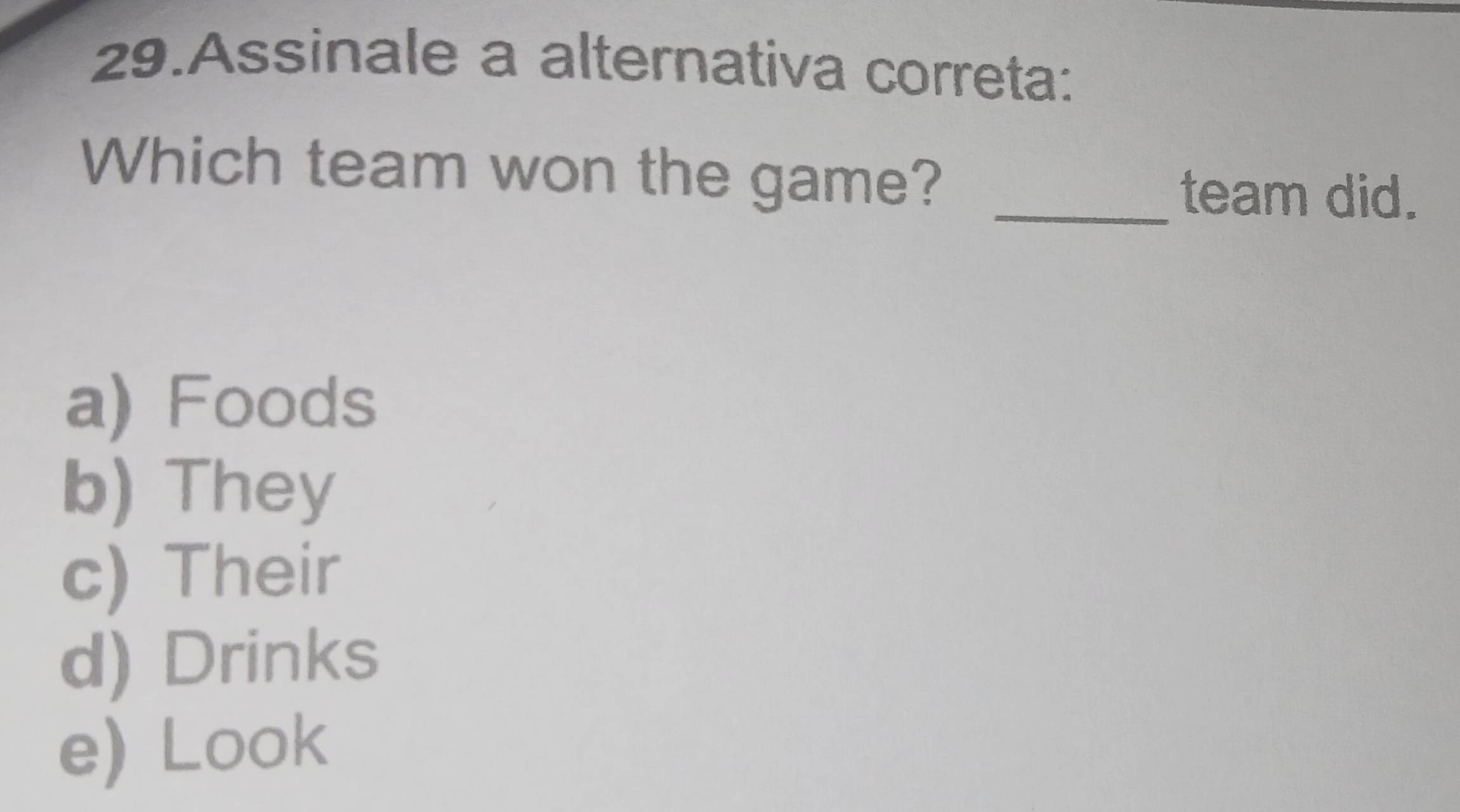 Assinale a alternativa correta:
Which team won the game?
_team did.
a) Foods
b) They
c) Their
d) Drinks
e) Look