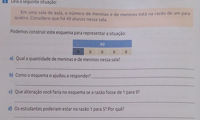 Leia a seguinte situação: 
Em uma sala de aula, o número de meninas e de meninos está na razão de um para 
quatro. Considere que há 40 alunos nessa sala. 
Podemos construir este esquema para representar a situação: 
a) Qual a quantidade de meninas e de meninos nessa sala? 
_ 
b) Como o esquema o ajudou a responder?_ 
_ 
c) Que alteração você faria no esquema se a razão fosse de 1 para 9? 
_ 
d) Os estudantes poderiam estar na razão 1 para 5? Por quê? 
_