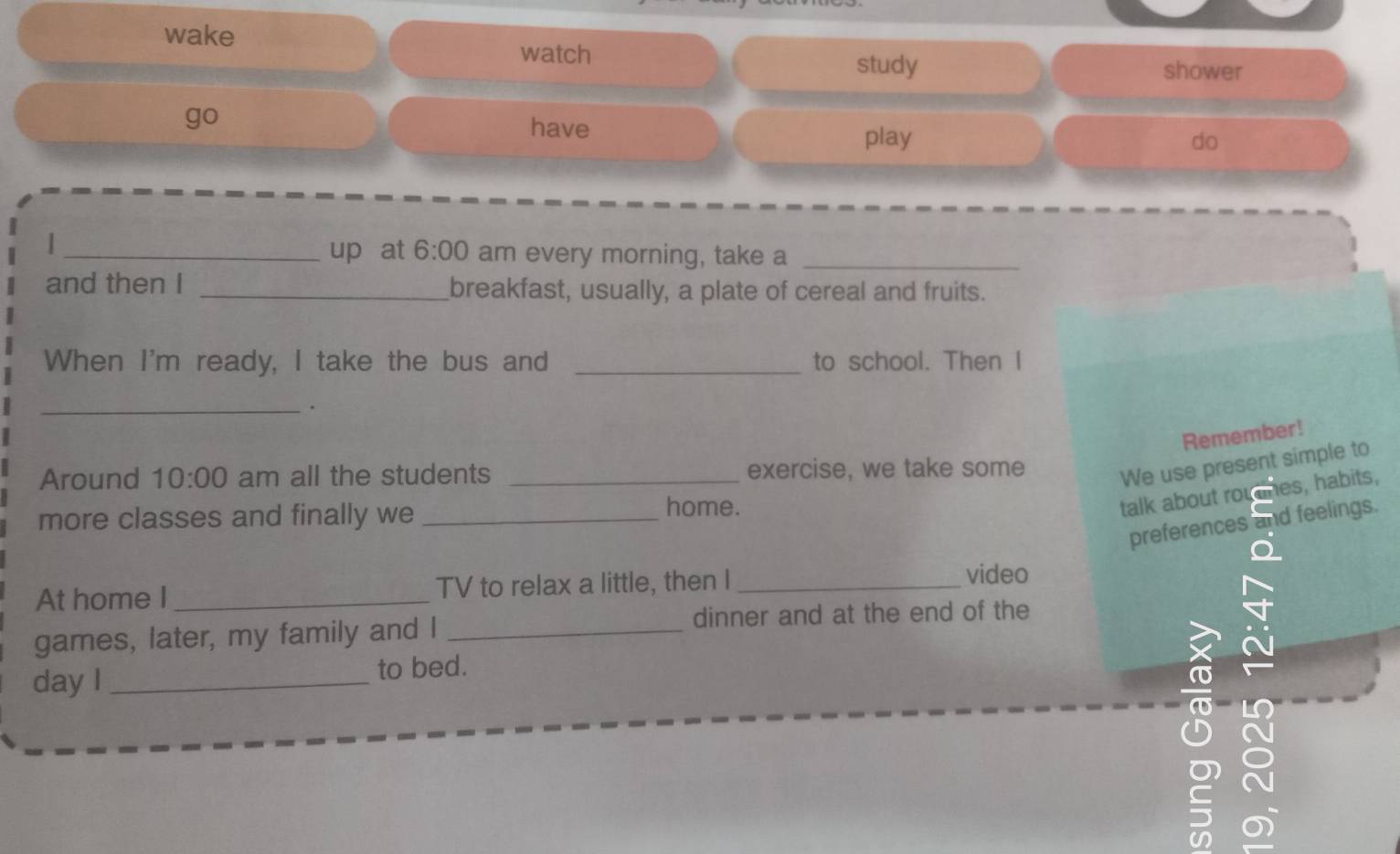 wake 
watch 
study shower 
go 
have do 
play 
_up at 6:00 am every morning, take a_ 
and then I _breakfast, usually, a plate of cereal and fruits. 
When I'm ready, I take the bus and _to school. Then I 
_. 
Remember! 
Around 10:00 am all the students _exercise, we take some We use present simple to 
more classes and finally we_ 
home. 
talk about roudnes, habits, 
preferences and feelings. 
At home I_ TV to relax a little, then I_ 
video 
games, later, my family and I_ 
dinner and at the end of the 
day I _to bed. 
~