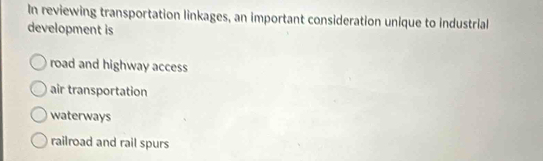 In reviewing transportation linkages, an important consideration unique to industrial
development is
road and highway access
air transportation
waterways
railroad and rail spurs