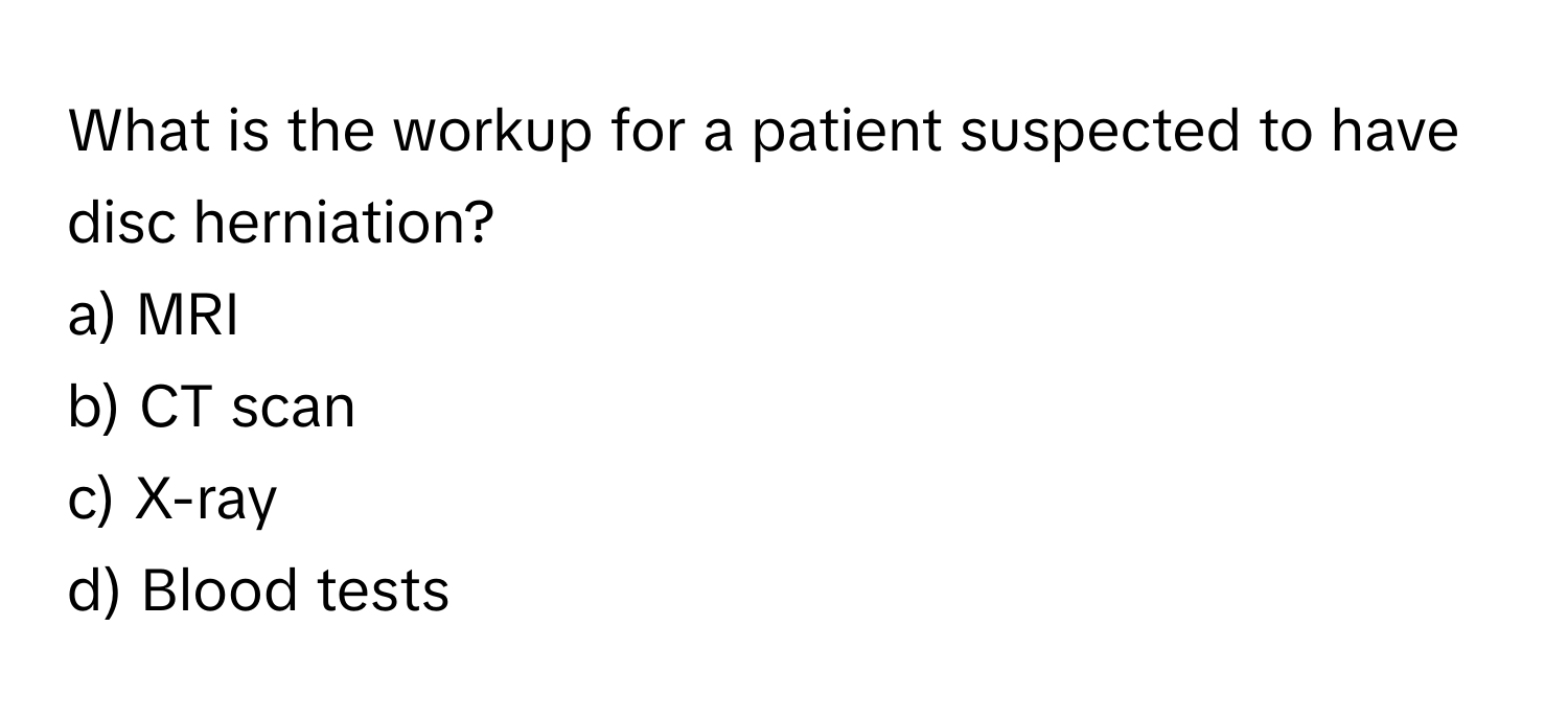 What is the workup for a patient suspected to have disc herniation? 

a) MRI 
b) CT scan 
c) X-ray 
d) Blood tests