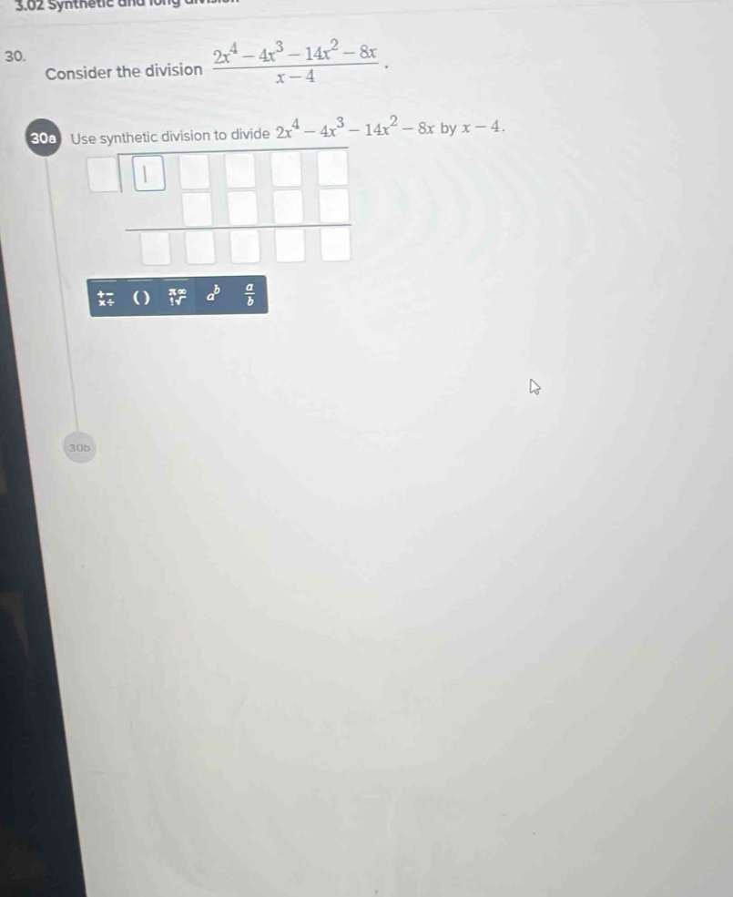 3.02 Synthetic and lo 
30. 
Consider the division  (2x^4-4x^3-14x^2-8x)/x-4 . 
308 Use synthetic division to divide 2x^4-4x^3-14x^2-8x by x-4. 
| 
□ overline □  
 □ □ □ □ /□ □ □ □   
( ) 75° a^b  a/b 
30b