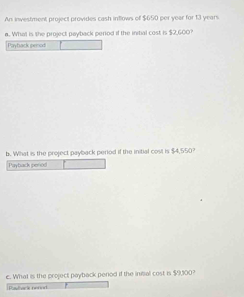 An investment project provides cash inflows of $650 per year for 13 years
a. What is the project payback period if the initial cost is $2,600? 
Payback period 
b. What is the project payback period if the initial cost is $4,550? 
Payback period 
c. What is the project payback period if the initial cost is $9,100? 
Payback nerind