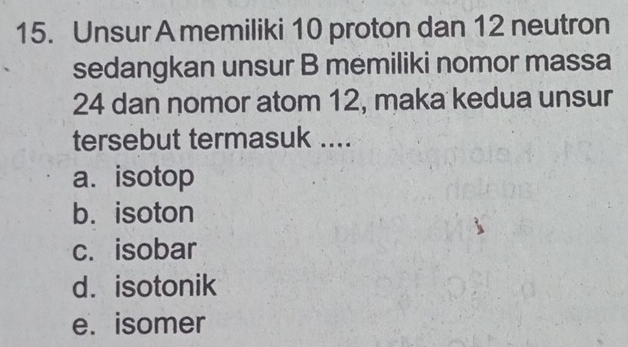 Unsur A memiliki 10 proton dan 12 neutron
sedangkan unsur B memiliki nomor massa
24 dan nomor atom 12, maka kedua unsur
tersebut termasuk ....
a. isotop
b. isoton
c. isobar
d. isotonik
e. isomer