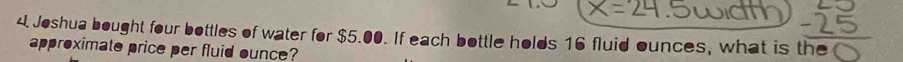 Joshua bought four bottles of water for $5.00. If each bottle holds 16 fluid ounces, what is the 
approximato price per fluid ounce?