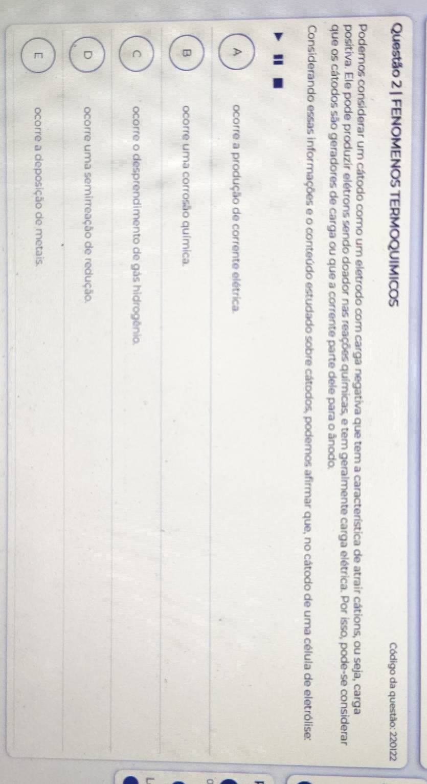 FENOMENOS TERMOQUIMICOS Código da questão: 220122
Podemos considerar um cátodo como um eletrodo com carga negativa que tem a característica de atrair cátions, ou seja, carga
positiva. Ele pode produzir elétrons sendo doador nas reações químicas, e tem geralmente carga elétrica. Por isso, pode-se considerar
que os cátodos são geradores de carga ou que a corrente parte dele para o ânodo.
Considerando essas informações e o conteúdo estudado sobre cátodos, podemos afirmar que, no cátodo de uma célula de eletrólise:
.
A ocorre a produção de corrente elétrica.
B ocorre uma corrosão química.
C ocorre o desprendimento de gás hidrogênio.
D ocorre uma semirreação de redução.
E ocorre a deposição de metais.