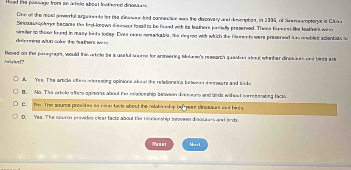 Read the passage from an article about feathered dinosaurs.
One of the most powerful arguments for the dinosaur-bird connection was the discovery and description, in 1996, of Sinosauropteryx in China.
Sinosauropteryx became the first-known dinosaur fossil to be found with its feathers partially preserved. These filament-like feathers were
similar to those found in many birds today. Even more remarkable, the degree with which the filaments were preserved has enabled scientists to
determine what color the feathers were.
Based on the paragraph, would this article be a useful source for answering Melanie's research question about whether dinosaurs and birds are
related?
A. Yes. The article offers interesting opinions about the relationship between dinosaurs and birds.
B. No. The article offers opinions about the relationship between dinosaurs and birds without corroborating facts.
C. No. The source provides no clear facts about the relationship be yeen dinosaurs and birds.
D. Yes. The source provides clear facts about the relationship between dinosaurs and birds.
Reset Next