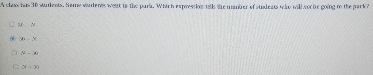 A class has 30 students. Some students went to the park. Which expression tells the number of students who will not be going to the park?
30+N
30-N
N-30
N* 30