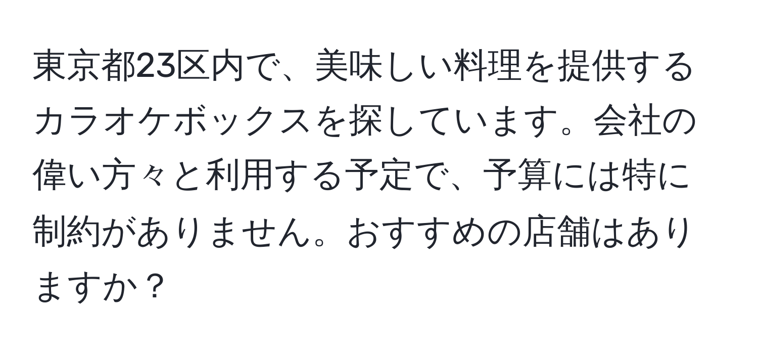 東京都23区内で、美味しい料理を提供するカラオケボックスを探しています。会社の偉い方々と利用する予定で、予算には特に制約がありません。おすすめの店舗はありますか？