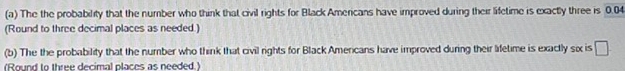 The the probability that the number who think that civil rights for Black Americans have improved during their lifetime is exactly three is 0.04
(Round to three decimal places as needed.) 
(b) The the probability that the number who think that civil rights for Black Amercans have improved during their lifetime is exactly six is □
(Round to three decimal places as needed.)