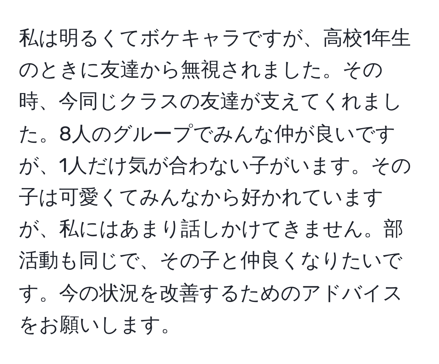 私は明るくてボケキャラですが、高校1年生のときに友達から無視されました。その時、今同じクラスの友達が支えてくれました。8人のグループでみんな仲が良いですが、1人だけ気が合わない子がいます。その子は可愛くてみんなから好かれていますが、私にはあまり話しかけてきません。部活動も同じで、その子と仲良くなりたいです。今の状況を改善するためのアドバイスをお願いします。