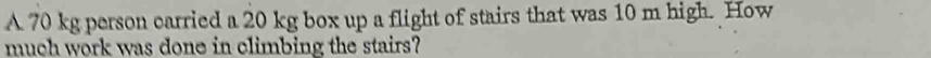 A 70 kg person carried a 20 kg box up a flight of stairs that was 10 m high. How 
much work was done in climbing the stairs?