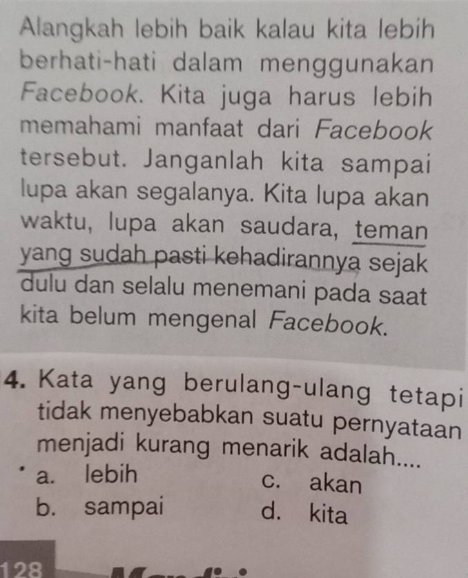 Alangkah lebih baik kalau kita lebih
berhati-hati dalam menggunakan
Facebook. Kita juga harus lebih
memahami manfaat dari Facebook
tersebut. Janganlah kita sampai
lupa akan segalanya. Kita lupa akan
waktu, lupa akan saudara, teman
yang sudah pasti kehadirannya sejak
dulu dan selalu menemani pada saat
kita belum mengenal Facebook.
4. Kata yang berulang-ulang tetapi
tidak menyebabkan suatu pernyataan
menjadi kurang menarik adalah....
a. lebih
c. akan
b. sampai d. kita
128