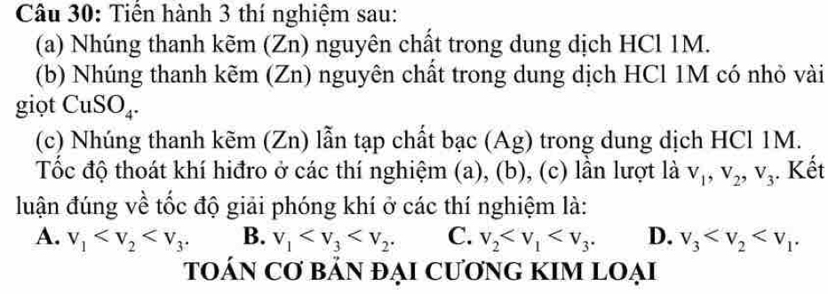 Tiến hành 3 thí nghiệm sau:
(a) Nhúng thanh kẽm (Zn) nguyên chất trong dung dịch HCl 1M.
(b) Nhúng thanh kẽm (Zn) nguyên chất trong dung dịch HCl 1M có nhỏ vài
giọt CuS SO_4. 
(c) Nhúng thanh kẽm (Zn) lẫn tạp chất bạc (Ag) trong dung dịch HCl 1M.
Tốc độ thoát khí hiđro ở các thí nghiệm (a), (b), (c) lần lượt là V_1, V_2, V_3. Kết
đuận đúng về tốc độ giải phóng khí ở các thí nghiệm là:
A. v_1 B. v_1 . C. v_2 . D. v_3 . 
TOÁN Cơ bảN đẠI CươnG KIM LOẠi