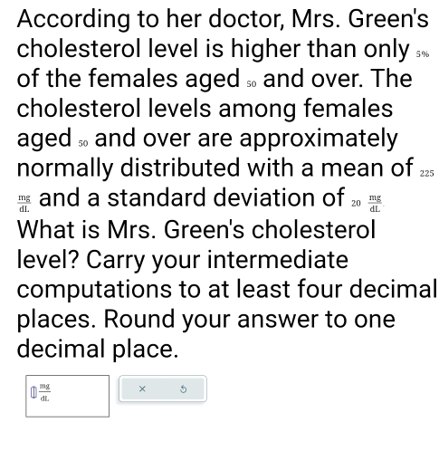 According to her doctor, Mrs. Green's 
cholesterol level is higher than only .. 
of the females aged and over. The 
cholesterol levels among females 
aged and over are approximately 
normally distributed with a mean of ...
 mg/dL  and a standard deviation of  mg/dL 
What is Mrs. Green's cholesterol 
level? Carry your intermediate 
computations to at least four decimal 
places. Round your answer to one 
decimal place.
 enclosecircle1 mg/dL  ×