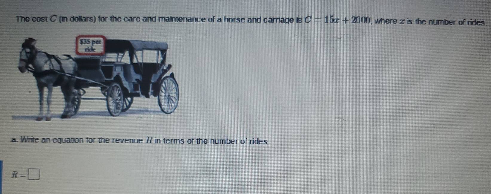 The cost C (in dollars) for the care and maintenance of a horse and carriage is C=15x+2000 , where z is the number of rides. 
a. Write an equation for the revenue R in terms of the number of rides.
R=□