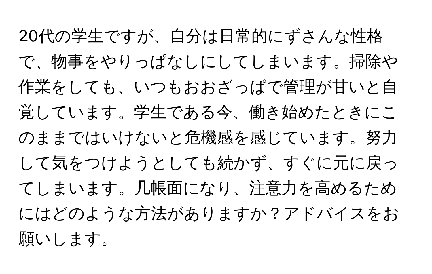 20代の学生ですが、自分は日常的にずさんな性格で、物事をやりっぱなしにしてしまいます。掃除や作業をしても、いつもおおざっぱで管理が甘いと自覚しています。学生である今、働き始めたときにこのままではいけないと危機感を感じています。努力して気をつけようとしても続かず、すぐに元に戻ってしまいます。几帳面になり、注意力を高めるためにはどのような方法がありますか？アドバイスをお願いします。