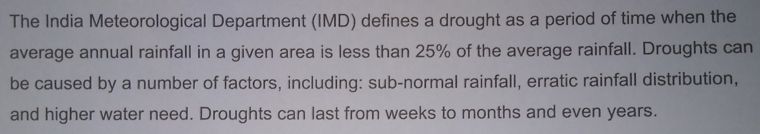 The India Meteorological Department (IMD) defines a drought as a period of time when the 
average annual rainfall in a given area is less than 25% of the average rainfall. Droughts can 
be caused by a number of factors, including: sub-normal rainfall, erratic rainfall distribution, 
and higher water need. Droughts can last from weeks to months and even years.