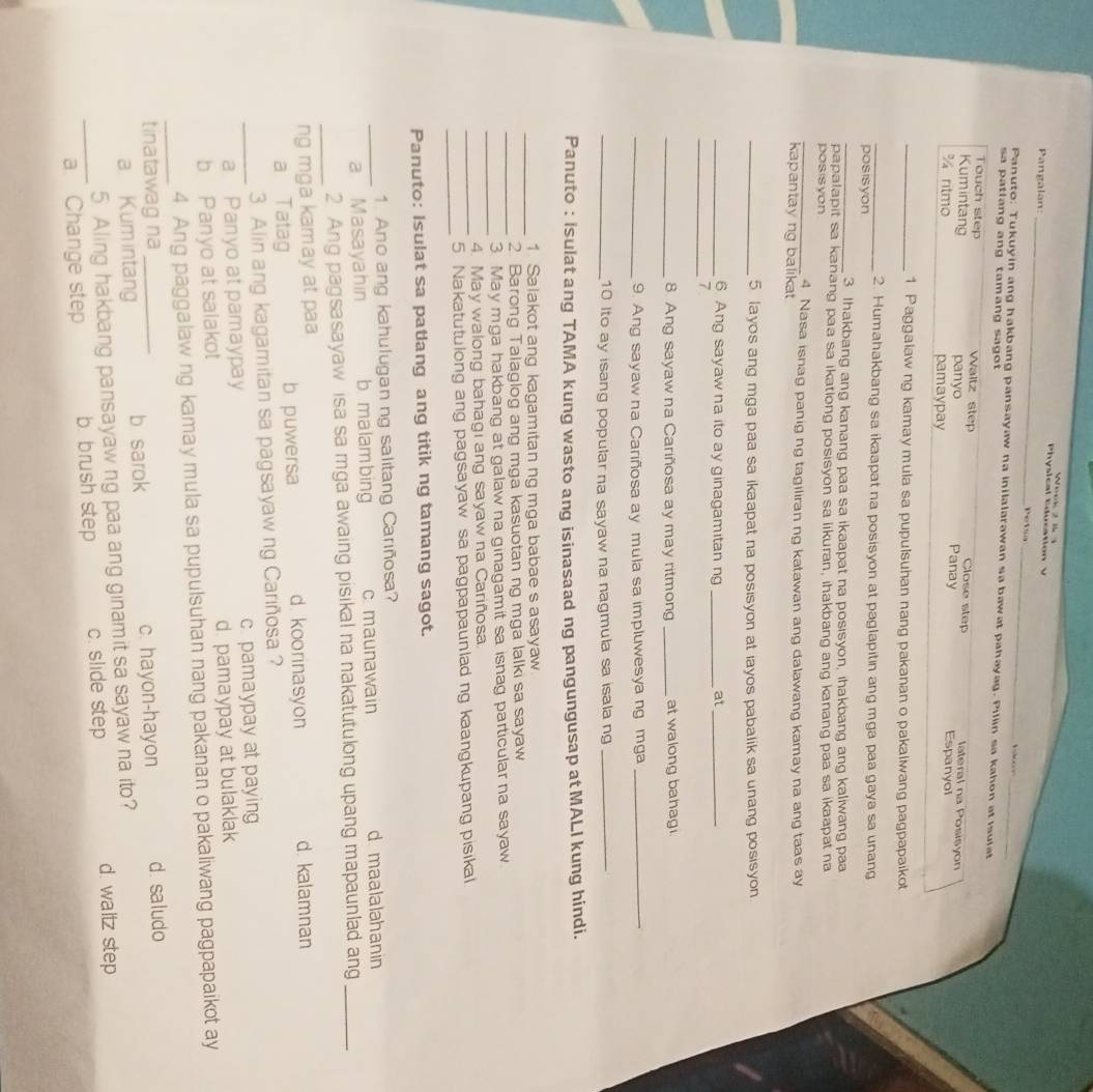 Physical Education  y        
Pangalan: _Petsa_ b 
Panuto: Tukuyin ang hakbang pansayaw na inilalarawan sa bawat pahayag. Pillin sa kahon at isulat
sa patlang ang tamang sagot 
Touch step Waltz step Close step lateral na Posisyon
Kumintang panyo Panay Espanyol
¾ ritmo pamaypay
_1. Paggalaw ng kamay mula sa pupulsuhan nang pakanan o pakalwang pagpapaikot
_2. Humahakbang sa ikaapat na posisyon at paglapitin ang mga paa gaya sa unang
posisyon
_3 Ihakbang ang kanang paa sa ikaapat na posisyon, ihakbang ang kaliwang paa
papalapit sa kanang paa sa ikationg posisyon sa likuran, ihakbang ang kanang paa sa ikaapat na
posisyon
_4 Nasa isnag panig ng tagiliran ng katawan ang dalawang kamay na ang taas ay
kapantayng balikat
_5 layos ang mga paa sa ikaapat na posisyon at iayos pabalik sa unang posisyon
_6. Ang sayaw na ito ay ginagamitan ng _at_
_7
_8. Ang sayaw na Cariñosa ay may ritmong_ at walong bahag .
_9. Ang sayaw na Cariñosa ay mula sa impluwesya ng mga_
_10 Ito ay isang popular na sayaw na nagmula sa isala ng_
Panuto : Isulat ang TAMA kung wasto ang isinasaad ng pangungusap at MALI kung hindi.
_
1. Salakot ang kagamitan ng mga babae s asayaw
_2. Barong Talaglog ang mga kasuotan ng mga lalki sa sayaw
_
3. May mga hakbang at galaw na ginagamit sa isnag particular na sayaw
4. May walong bahagi ang sayaw na Cariñosa.
_
_5. Nakatutulong ang pagsayaw sa pagpapaunlad ng kaangkupang pisikal
Panuto: Isulat sa patlang ang titik ng tamang sagot.
1. Ano ang kahulugan ng salitang Cariñosa?
_a Masayahin b ma lam bing c maunawain d maalalahanin
_2. Ang pagsasayaw isa sa mga awaing pisikal na nakatutulong upang mapaunlad ang_
ng mga kamay at paa
a Tatag b puwersa d. koorinasyon d kalamnan
3. Alin ang kagamitan sa pagsayaw ng Cariñosa ?
_a Panyo at pamaypay c pamaypay at paying
b Panyo at salakot d. pamaypay at bulaklak
_
4. Ang paggalaw ng kamay mula sa pupulsuhan nang pakanan o pakaliwang pagpapaikot ay
tinatawag na_
a. Kum intang b sarok c. hayon-hayon d. saludo
5. Aling hakbang pansayaw ng paa ang ginamit sa sayaw na ito?
_a. Change step b brush step c. slide step d. waltz step
