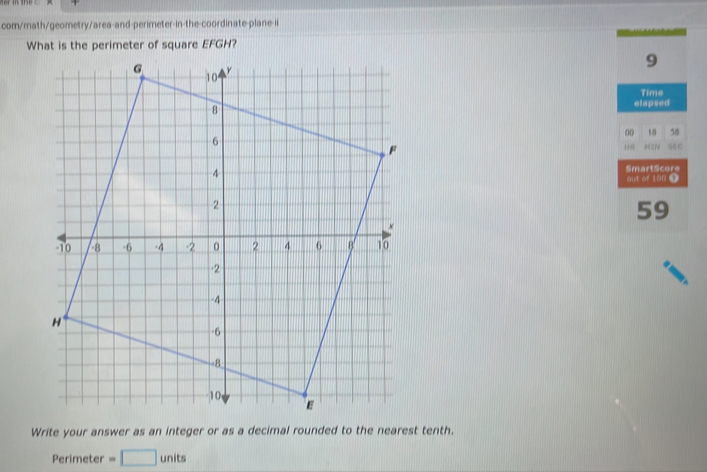 com/math/geometry/area-and-perimeter-in-the-coordinate-plane-ii 
What is the perimeter of square EFGH? 
9 
Time 
elapsed 
00 58 
sec 
SmartScore 
aut of 100 7 
59 
Write your answer as an integer or as a decimal rounded to the nearest tenth. 
Perimeter =□ units