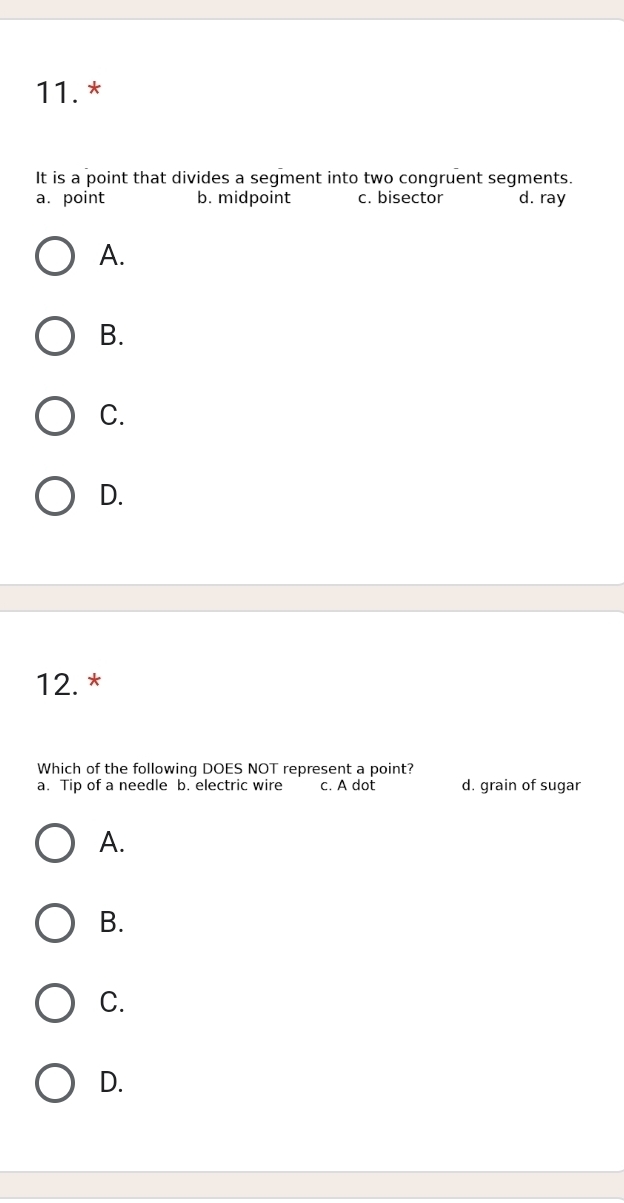 It is a point that divides a segment into two congruent segments.
a. point b. midpoint c. bisector d. ray
A.
B.
C.
D.
12.*
Which of the following DOES NOT represent a point?
a. Tip of a needle b. electric wire c. A dot d. grain of sugar
A.
B.
C.
D.