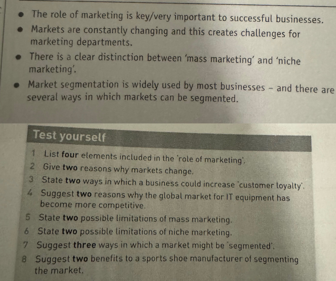 The role of marketing is key/very important to successful businesses. 
Markets are constantly changing and this creates challenges for 
marketing departments. 
There is a clear distinction between ‘mass marketing’ and ‘niche 
marketing'. 
Market segmentation is widely used by most businesses - and there are 
several ways in which markets can be segmented. 
Test yourself 
1 List four elements included in the "role of marketing". 
2 Give two reasons why markets change. 
3 State two ways in which a business could increase ‘customer loyalty'. 
4 Suggest two reasons why the global market for IT equipment has 
become more competitive. 
5 State two possible limitations of mass marketing. 
6 State two possible limitations of niche marketing. 
7 Suggest three ways in which a market might be ‘segmented’. 
8 Suggest two benefits to a sports shoe manufacturer of segmenting 
the market.