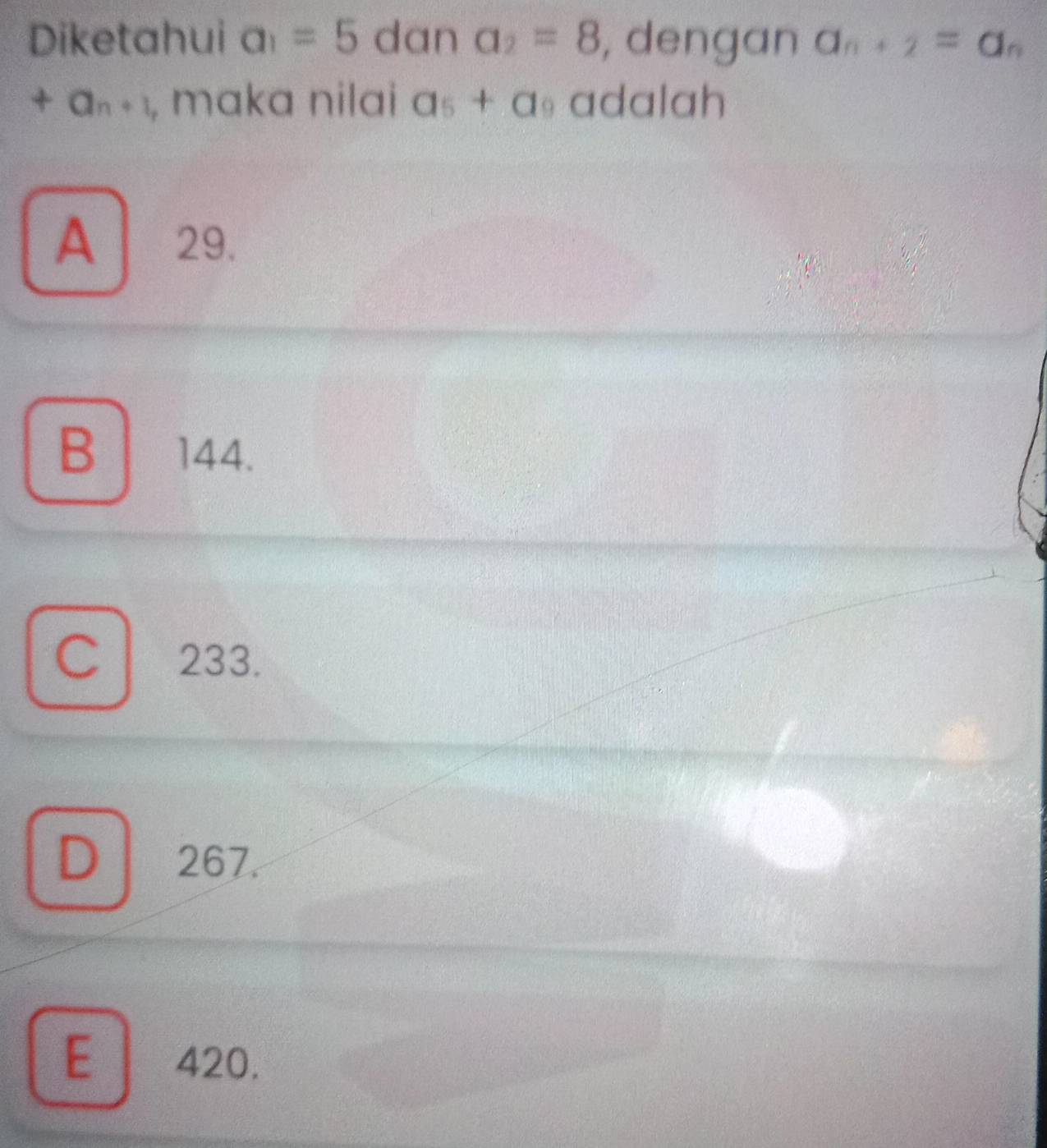 Diketahui a_1=5 dan a_2=8 , dengan a_n+2=a_n
+a_n+1 , maka nilai a_5+a_9 adalah
A 29.
B 144.
Cl 233.
D 267.
E 420.