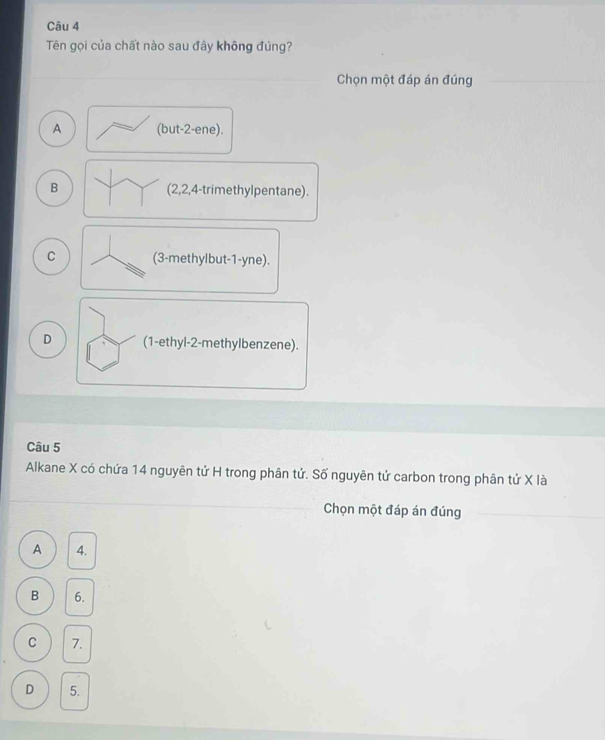 Tên gọi của chất nào sau đây không đúng?
Chọn một đáp án đúng
A (but -2 -ene).
B (2, 2, 4 -trimethylpentane).
C (3 -methylbut -1-yne).
D (1 -ethyl -2 -methylbenzene).
Câu 5
Alkane X có chứa 14 nguyên tử H trong phân tử. Số nguyên tử carbon trong phân tử X là
Chọn một đáp án đúng
A 4.
B 6.
C 7.
D 5.