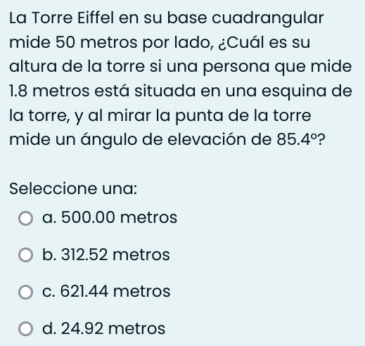 La Torre Eiffel en su base cuadrangular
mide 50 metros por lado, ¿Cuál es su
altura de la torre si una persona que mide
1.8 metros está situada en una esquina de
la torre, y al mirar la punta de la torre
mide un ángulo de elevación de 85.4° ?
Seleccione una:
a. 500.00 metros
b. 312.52 metros
c. 621.44 metros
d. 24.92 metros