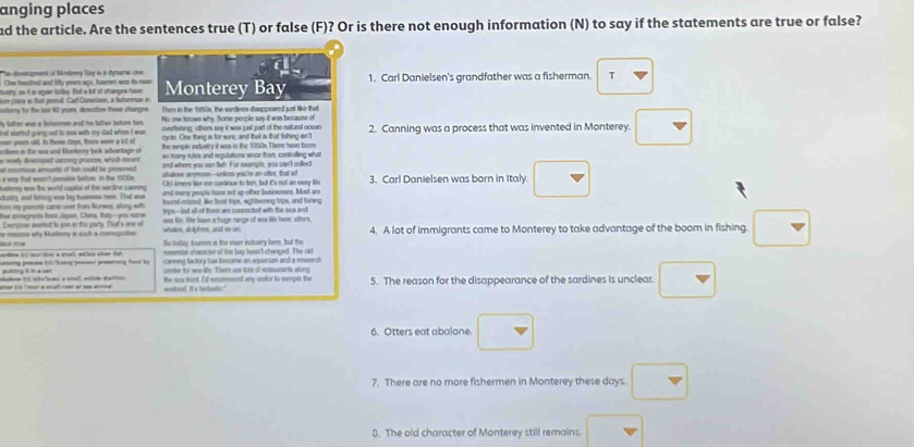 anging places
ad the article. Are the sentences true (T) or false (F)? Or is there not enough information (N) to say if the statements are true or false?
he deenrgennd of Mndeny Sry in a Dynara che
Ohe hunched and ly yours ago, loomem wos io mon
tusry, as it i sgan torley. fiut a kol of changes hase Monterey Bay 1. Carl Danielsen's grandfather was a fisherman. T
m plaia in hut penost. Car Cansison, a fabermun o
cstory tor the lat fill yrams, desustes tose changes Then in the 1950s, the sardines doappeared jusl like that
My lather was a frterrman and tox lather beture tem. ho one keown why Some people say it was because of 2. Canning was a process that was invented in Monterey. □
overfisting; others say it was sasil part of the naturd comen
st slorted goang out to eas with my cad when i was . cycts. One thing is for sure, and thal is that finhing isn't
_ yoom cld. In these doys. tore wre a it of
lines in The wor and Munterry look advantage of the semple enxdusty it was in the 1950s. There have boe
e nowly deempst carong pransow, which meant so reary rules and regulations since then, controlling what
and where you can twh. For excample, you sae't culled
ats of hn cod be n  gene anymom--cokes you're an oter, that s
A neny w the world capital of the sardine canneg f tmery lor me cortinue to tish, but its not an eary l 3. Carl Danielsen was born in Italy. □
a wag fost wmon't pomalin Satony. In te 19Oe
tustry at faing was bey husmes her. That wn and many peopie tse set up other busnemes. Most are
am my penote car om Ban Norwy slng with ierd ened like beat lps, sgh bonng lips, and lahwng
ee mourpenta fom Jagon, Cuna, Ény-you sare leps--let all of them ar conpoctet with the sa ar
Evryone mnted ts jon in to party. Tha's one of whakes, dolphms, and so on se lie. Ve Sae a huge tange of wea lie here ofters 4. A lot of immigrants came to Monterey to take advantage of the boom in fishing. □
So tolay turen n the man inclalry hem, but the
emmilal cheracier of ine bay hosn't changed. The sid
aa so mcráin a sret, eélia alon fut —           canning factry tas become an aqursm and a ressrch
cmter for wea the. Theirs are ias of scstaurants elong
Aohere V S into tamu a smal, mllde daltico      o  - ==od its telek the was funt. It sccmend any vstor to sampio the 5. The reason for the disappearance of the sardines is unclear □
6. Otters eat abalone. □
7. There are no more fishermen in Monterey these days □
8. The old character of Monterey still remains. □