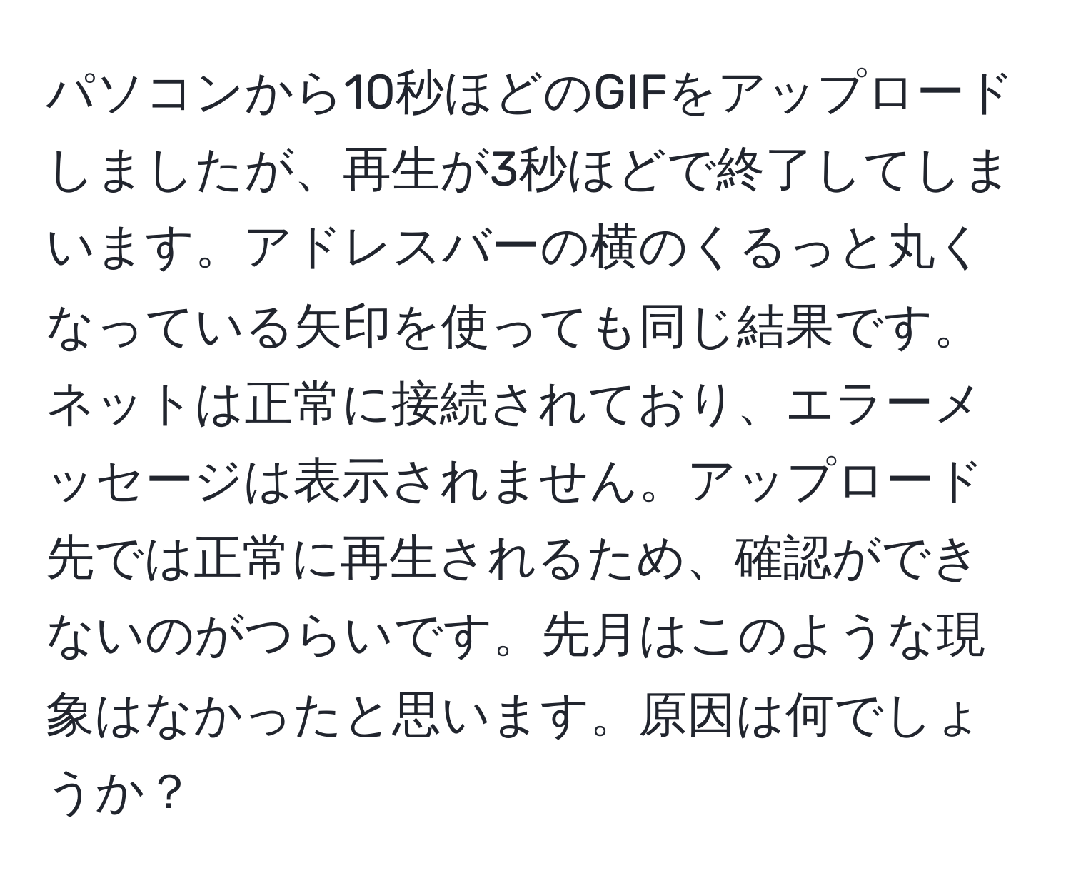 パソコンから10秒ほどのGIFをアップロードしましたが、再生が3秒ほどで終了してしまいます。アドレスバーの横のくるっと丸くなっている矢印を使っても同じ結果です。ネットは正常に接続されており、エラーメッセージは表示されません。アップロード先では正常に再生されるため、確認ができないのがつらいです。先月はこのような現象はなかったと思います。原因は何でしょうか？