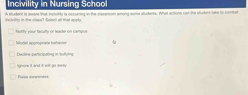 Incivility in Nursing School
A student is aware that incivility is occurring in the classroom among some students. What actions can the student take to combat
incivility in the class? Select all that apply.
Notify your faculty or leader on campus
Model appropriate behavior
Decline participating in bullying
Ignore it and it will go away
Raise awareness