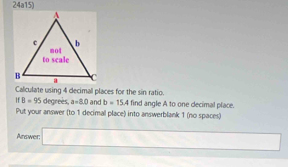 24a15) 
Calculate using 4 decimal places for the sin ratio. 
If B=95 degrees, a=8.0 and b=15.4 find angle A to one decimal place. 
Put your answer (to 1 decimal place) into answerblank 1 (no spaces) 
Answer: □