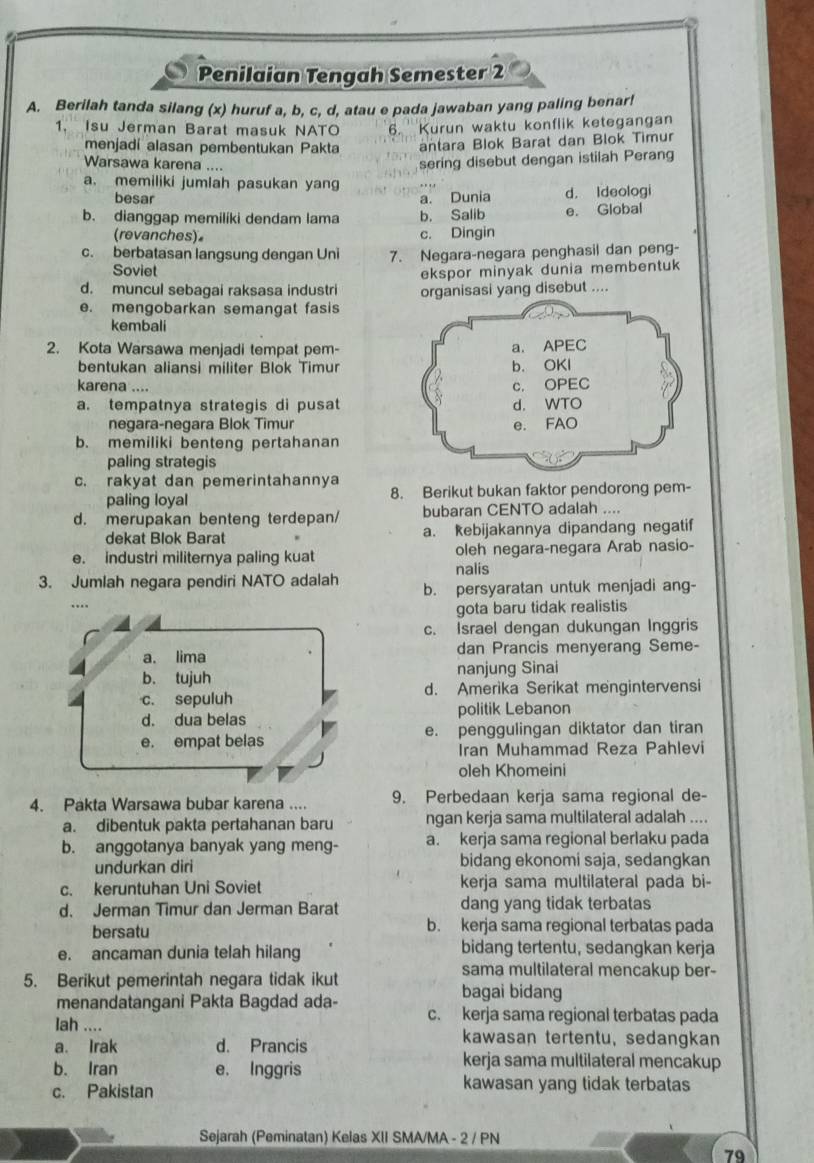 Penilaian Tengah Semester 2
A. Berilah tanda silang (x) huruf a, b, c, d, atau e pada jawaban yang paling benar!
1. Isu Jerman Barat masuk NATO 6. Kurun waktu konflik ketegangan
menjadí alasan pembentukan Pakta antara Blok Barat dan Blok Timur
Warsawa karena ....
sering disebut dengan istilah Perang
a. memiliki jumlah pasukan yang
besar a. Dunia d. Ideologi
b. dianggap memiliki dendam lama b. Salib e. Global
(revanches)。 c. Dingin
c. berbatasan langsung dengan Uni 7. Negara-negara penghasil dan peng-
Soviet
ekspor minyak dunia membentuk
d. muncul sebagai raksasa industri organisasi yang disebut ....
e. mengobarkan semangat fasis
kembali
2. Kota Warsawa menjadi tempat pem-
bentukan aliansi militer Blok Timur
karena ....
a. tempatnya strategis di pusat
negara-negara Blok Timur
b. memiliki benteng pertahanan
paling strategis
c. rakyat dan pemerintahannya 8. Berikut bukan faktor pendorong pem-
paling loyal
d. merupakan benteng terdepan/ bubaran CENTO adalah ....
dekat Blok Barat a. kebijakannya dipandang negatif
e. industri militernya paling kuat oleh negara-negara Arab nasio-
nalis
3. Jumlah negara pendiri NATO adalah b. persyaratan untuk menjadi ang-
.
gota baru tidak realistis
c. Israel dengan dukungan Inggris
a. lima dan Prancis menyerang Seme-
b. tujuh nanjung Sinai
c. sepuluh d. Amerika Serikat mengintervensi
d. dua belas politik Lebanon
e. empat belas e. penggulingan diktator dan tiran
Iran Muhammad Reza Pahlevi
oleh Khomeini
4. Pakta Warsawa bubar karena .... 9. Perbedaan kerja sama regional de-
a. dibentuk pakta pertahanan baru ngan kerja sama multilateral adalah ....
b. anggotanya banyak yang meng- a. kerja sama regional berlaku pada
undurkan diri bidang ekonomi saja, sedangkan
c. keruntuhan Uni Soviet kerja sama multilateral pada bi-
d. Jerman Timur dan Jerman Barat dang yang tidak terbatas
bersatu b. kerja sama regional terbatas pada
e. ancaman dunia telah hilang bidang tertentu, sedangkan kerja
5. Berikut pemerintah negara tidak ikut
sama multilateral mencakup ber-
bagai bidang
menandatangani Pakta Bagdad ada- c. kerja sama regional terbatas pada
lah .... kawasan tertentu, sedangkan
a. Irak d. Prancis
b. Iran e. Inggris
kerja sama multilateral mencakup
c. Pakistan kawasan yang tidak terbatas
Sejarah (Peminatan) Kelas XII SMA/MA - 2 / PN
79