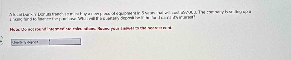 A local Dunkin' Donuts franchise must buy a new piece of equipment in 5 years that will cost $97,000. The company is setting up a 
sinking fund to finance the purchase. What will the quarterly deposit be if the fund earns 8% interest? 
Note: Do not round intermediate calculations. Round your answer to the nearest cent. 
Quarterly deposit